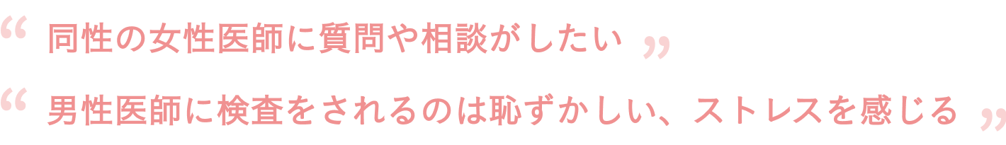 「同性の女性医師に質問や相談がしたい」「男性医師に検査をされるのは恥ずかしい、ストレスを感じる」
