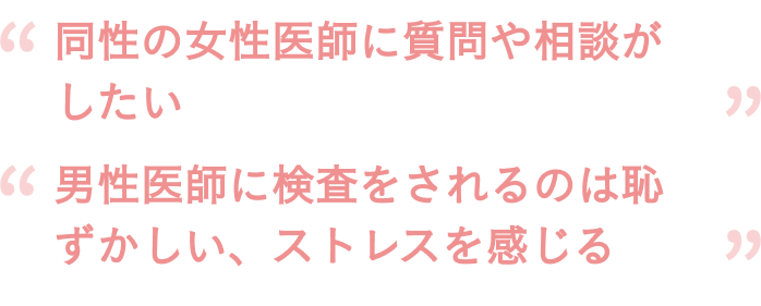 「同性の女性医師に質問や相談がしたい」「男性医師に検査をされるのは恥ずかしい、ストレスを感じる」